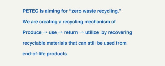 PETEC is aiming for "zero waste recycling."We are creating a recycling mechanism of Produce &rarr; use &rarr; leverage by recovering recyclable materials that can still be used from end-of-life products.