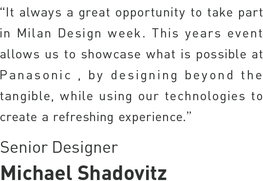 Michael Shadovitz - It's always a great opportunity to take part in Milan Design Week. This years' event allows us to showcase what's possible at Panasonic, by designing beyond the tangible, while using our technology to create a refreshing experience.