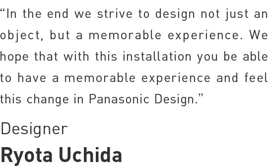 Ryota Uchida - In the end, we strived to design not just an object, but a memorable experience. We hope that with this installation you will be able to have a memorable experience and feel this change in Panasonic Design