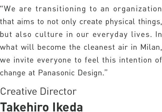 Takehiro Ikeda - Chief Designer - We are transitioning to an organization that aims to not only create physical things, but also culture in our everyday lives. In what will become the cleanest air in Milan,
we invite everyone to feel this intention of change at Panasonic Design.