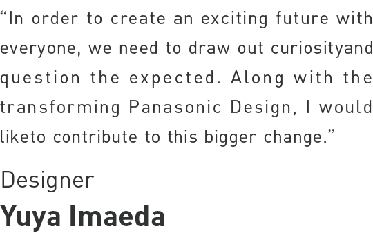 Yuya Imaeda - In order to create an exciting future with everyone, we need to draw out curiosity and question the expected. Along with the transforming Panasonic Design,
I would liketo contribute to this bigger change.
