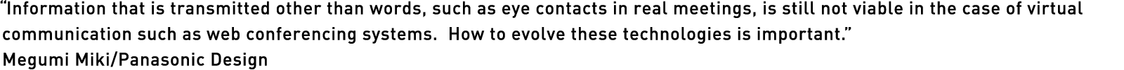 “Information that is transmitted other than words, such as eye contacts in real meetings, is still not viable in the case of virtual communication such as web conferencing systems.  How to evolve these technologies is important.” Megumi Miki/Panasonic Design