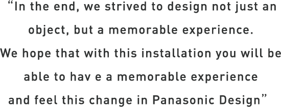 In the end, we strived to design not just an object, but a memorable experience. We hope that with this installation you will be abe to have a memorable experience and feel this change in Panasonic Design.