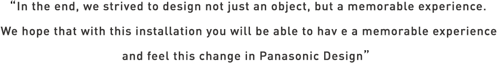 In the end, we strived to design not just an object, but a memorable experience. We hope that with this installation you will be abe to have a memorable experience and feel this change in Panasonic Design.