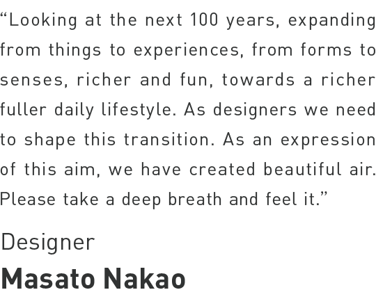 As designers, we need to help shape the transitions in life and society over the next 100 years, expanding from objects to experiences, from forms to senses, towards richer, fuller lifestyles. As an expression of this aim, we have created beautiful air in our installation at Milan.
