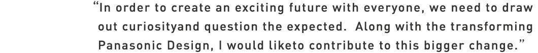 In order to create an exciting future with everyone, we need to draw out curiosity and question the expected. Along with the transforming Panasonic Design,
I would liketo contribute to this bigger change.

