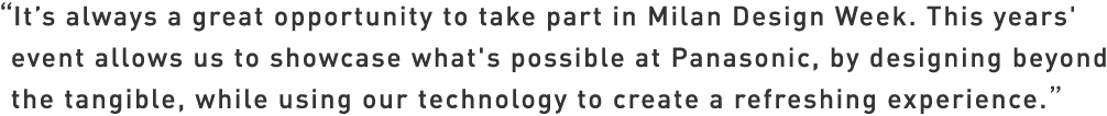 It's always a great opportunity to take part in Milan Design Week. This years' event allows us to showcase what's possible at Panasonic, by designing beyond the tangible, while using our technology to create a refreshing experience.