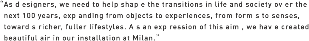 As designers, we need to help shape the transitions in life and society over the next 100 years, expanding from objects to experiences, from forms to senses, towards richer, fuller lifestyles. As an expression of this aim, we have created beautiful air in our installation at Milan.