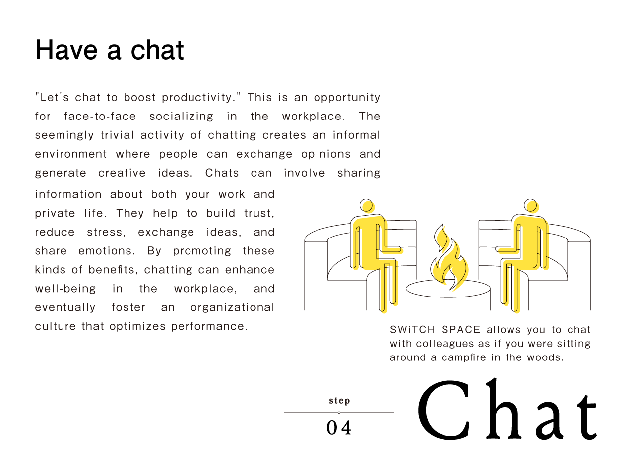 Step 4: Chat | Have a chat | 'Let's chat to boost productivity.' This is an opportunity for face-to-face socializing in the workplace. The seemingly trivial activity of chatting creates an informal environment where people can exchange opinions and generate creative ideas. Chats can involve sharing information about both your work and private life. They help to build trust, reduce stress, exchange ideas, and share emotions. By promoting these kinds of benefits, chatting can enhance well-being in the workplace, and eventually foster an organizational culture that optimizes performance. SWiTCH SPACE allows you to chat with colleagues as if you were sitting around a campfire in the woods.