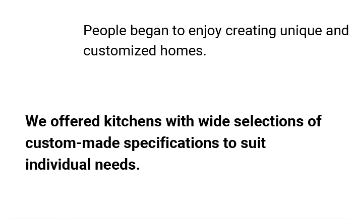 People began to enjoy creating unique and customized homes. We offered kitchens with wide selections of custom-made specifications to suit individual needs.