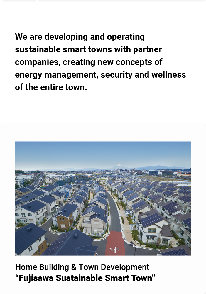 We are developing and operating sustainable smart towns with partner companies, creating new concepts of energy management, security and wellness of the entire town. Home Building & Town Development "Fujisawa Sustainable Smart Town"