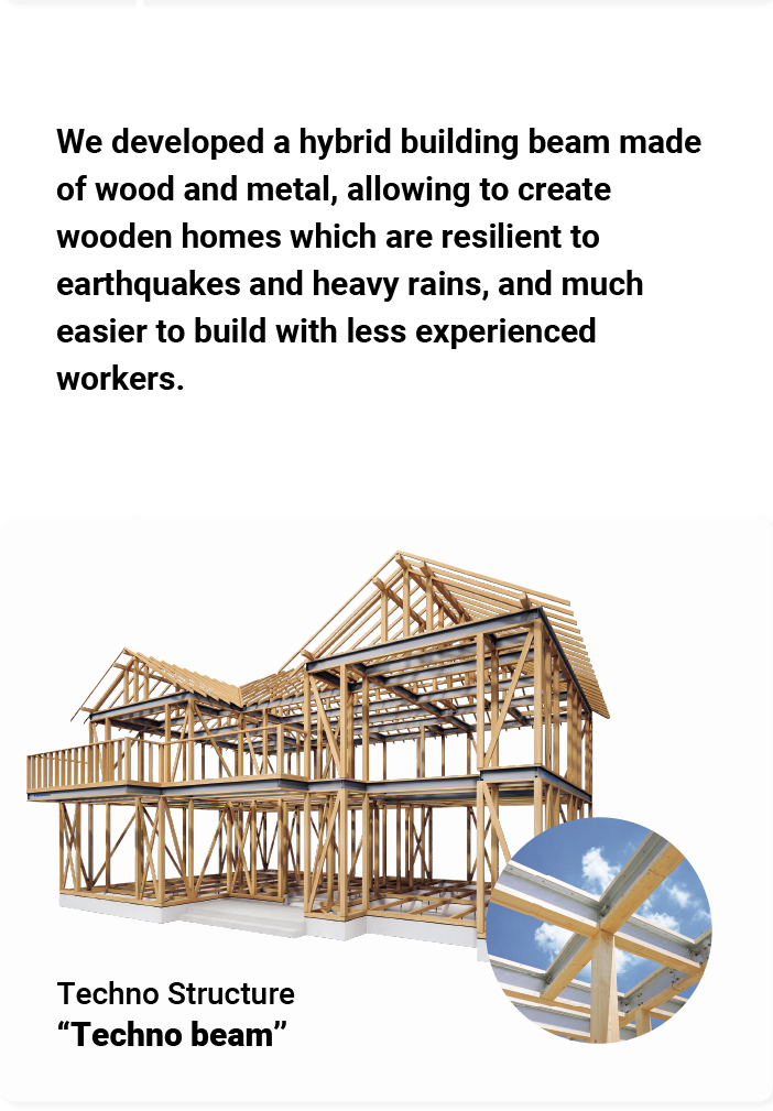 We developed a hybrid building beam made of wood and metal, allowing to create wooden homes which are resilient to earthquakes and heavy rains, and much easier to build with less experienced workers. Techno Structure "Techno beam"