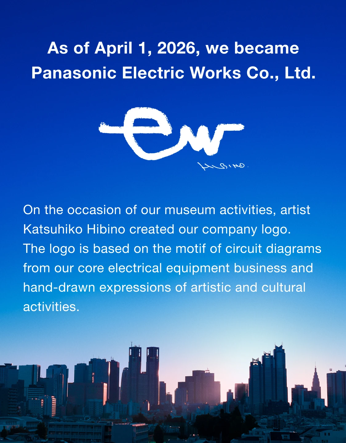 As of April 1, 2026, we became Panasonic Electric Works Co., Ltd.On the occasion of our museum activities, artist Katsuhiko Hibino created our company logo.The logo is based on the motif of circuit diagrams from our core electrical equipment business and hand-drawn expressions of artistic and cultural activities.