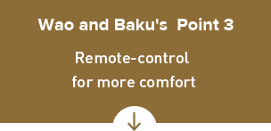 Wao and Baku's Point 3 Remote-control 
for more comfort
