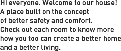 Hi everyone. Welcome to my house! A place built on the concept of better safety and comfort.Check out each room to know more how you too can create a better home and a better living.
